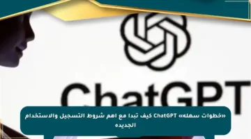 «خطوات سهلة» ChatGPT كيف تبدأ مع أهم شروط التسجيل والاستخدام الجديدة